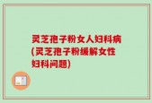 灵芝孢子粉女人妇科病(灵芝孢子粉缓解女性妇科问题)