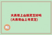 大表哥上山摘灵芝好吗(大表哥山上寻灵芝)