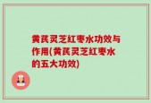 黄芪灵芝红枣水功效与作用(黄芪灵芝红枣水的五大功效)
