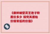 《康婷破壁灵芝孢子粉原价多少 探究其原始价格背后的价值》