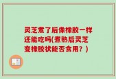 灵芝煮了后像橡胶一样还能吃吗(煮熟后灵芝变橡胶状能否食用？)
