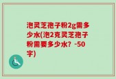 泡灵芝孢子粉2g需多少水(泡2克灵芝孢子粉需要多少水？