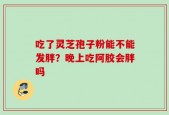 吃了灵芝孢子粉能不能发胖？晚上吃阿胶会胖吗