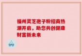 福州灵芝孢子粉招商热潮开启，助您共创健康财富新未来