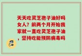 天天吃灵芝孢子油好吗女人？前两个月开始我家就一直吃灵芝孢子油，坚持吃能预防病毒吗