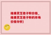 维康灵芝孢子粉价格_维康灵芝孢子粉的市场价格分析)