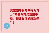 灵芝孢子粉每天吃八克_“每日八克灵芝孢子粉：健康生活的新选择”)