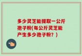 多少灵芝能提取一公斤孢子粉(每公斤灵芝能产生多少孢子粉？)