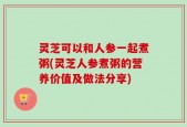 灵芝可以和人参一起煮粥(灵芝人参煮粥的营养价值及做法分享)