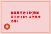 春英灵芝孢子粉(春英灵芝孢子粉：天然养生选择)