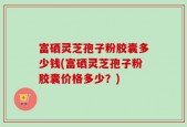 富硒灵芝孢子粉胶囊多少钱(富硒灵芝孢子粉胶囊价格多少？)