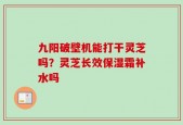 九阳破壁机能打干灵芝吗？灵芝长效保湿霜补水吗