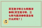 灵芝孢子粉三七粉西洋参粉(灵芝孢子粉、三七粉与西洋参粉混合有什么好处？)