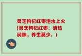 灵芝枸杞红枣泡水上火(灵芝枸杞红枣：清热润肺，养生莫少。)