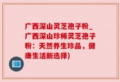 广西深山灵芝孢子粉_广西深山珍稀灵芝孢子粉：天然养生珍品，健康生活新选择)
