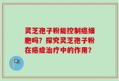 灵芝孢子粉能控制癌细胞吗？探究灵芝孢子粉在癌症治疗中的作用？