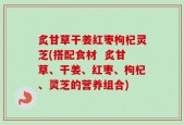炙甘草干姜红枣枸杞灵芝(搭配食材  炙甘草、干姜、红枣、枸杞、灵芝的营养组合)
