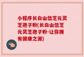 小程序长白山信芝元灵芝孢子粉(长白山信芝元灵芝孢子粉-让你拥有健康之源)