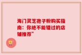 海门灵芝孢子粉购买指南：你绝不能错过的店铺推荐”