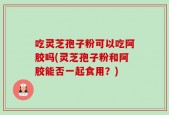 吃灵芝孢子粉可以吃阿胶吗(灵芝孢子粉和阿胶能否一起食用？)