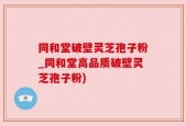 同和堂破壁灵芝孢子粉_同和堂高品质破壁灵芝孢子粉)