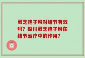 灵芝孢子粉对结节有效吗？探讨灵芝孢子粉在结节治疗中的作用？