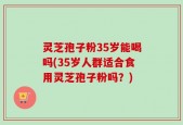 灵芝孢子粉35岁能喝吗(35岁人群适合食用灵芝孢子粉吗？)