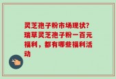 灵芝孢子粉市场现状？瑞草灵芝孢子粉一百元福利，都有哪些福利活动