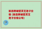 新态牌破壁灵芝孢子价格 (新态牌破壁灵芝孢子价格公布)