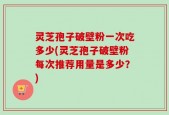 灵芝孢子破壁粉一次吃多少(灵芝孢子破壁粉每次推荐用量是多少？)
