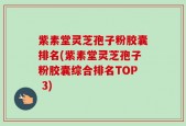 紫素堂灵芝孢子粉胶囊排名(紫素堂灵芝孢子粉胶囊综合排名TOP 3)