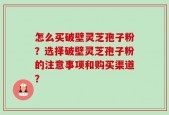 怎么买破壁灵芝孢子粉？选择破壁灵芝孢子粉的注意事项和购买渠道？