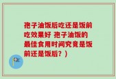 孢子油饭后吃还是饭前吃效果好 孢子油饭的最佳食用时间究竟是饭前还是饭后？)