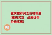 重庆推荐灵芝价格实惠(重庆灵芝：品质优秀价格实惠)