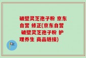 破壁灵芝孢子粉 京东自营 修正(京东自营 破壁灵芝孢子粉 护理养生 商品链接)