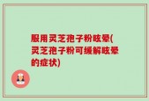 服用灵芝孢子粉眩晕(灵芝孢子粉可缓解眩晕的症状)