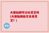 大便粘稠可以吃灵芝吗(大便黏稠能否食用灵芝？)