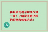 冉启灵芝孢子粉多少钱一克？了解灵芝孢子粉的价格和购买方式？
