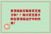 胃溃疡能否服用灵芝孢子粉？？探讨灵芝孢子粉在胃溃疡治疗中的作用？