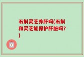 石斛灵芝养肝吗(石斛和灵芝能保护肝脏吗？)
