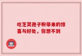 吃芝灵孢子粉带来的惊喜与好处，你想不到