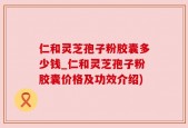 仁和灵芝孢子粉胶囊多少钱_仁和灵芝孢子粉胶囊价格及功效介绍)