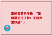 王朝灵芝孢子粉_“王朝灵芝孢子粉：天然养生珍品”)