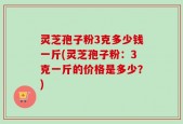 灵芝孢子粉3克多少钱一斤(灵芝孢子粉：3克一斤的价格是多少？)