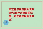 灵芝孢子粉在国外受欢迎吗(国外市场需求旺盛，灵芝孢子粉备受欢迎)
