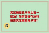 灵芝破壁孢子粉上面一层油？如何正确存放和使用灵芝破壁孢子粉？
