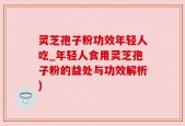 灵芝孢子粉功效年轻人吃_年轻人食用灵芝孢子粉的益处与功效解析)