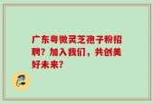 广东粤微灵芝孢子粉招聘？加入我们，共创美好未来？