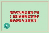 喂奶可以喝灵芝孢子粉？探讨妈咪喝灵芝孢子粉的好处与注意事项？
