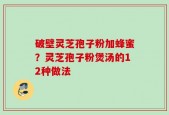 破壁灵芝孢子粉加蜂蜜？灵芝孢子粉煲汤的12种做法